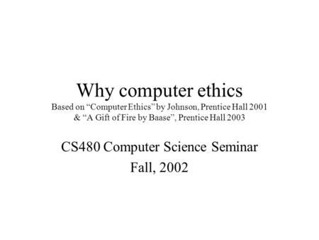 Why computer ethics Based on “Computer Ethics” by Johnson, Prentice Hall 2001 & “A Gift of Fire by Baase”, Prentice Hall 2003 CS480 Computer Science Seminar.