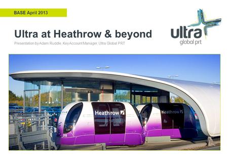 Ultra at Heathrow & beyond BASE April 2013 Presentation by Adam Ruddle, Key Account Manager, Ultra Global PRT.