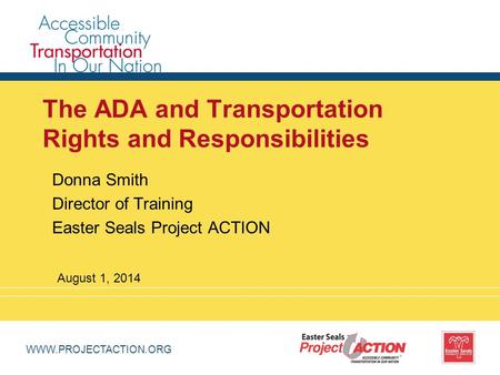 WWW.PROJECTACTION.ORG The ADA and Transportation Rights and Responsibilities Donna Smith Director of Training Easter Seals Project ACTION August 1, 2014.