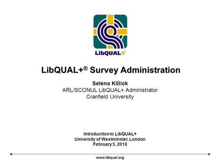 LibQUAL+ ® Survey Administration Introduction to LibQUAL+ University of Westminster, London February 5, 2010 Selena Killick ARL/SCONUL LibQUAL+ Administrator.