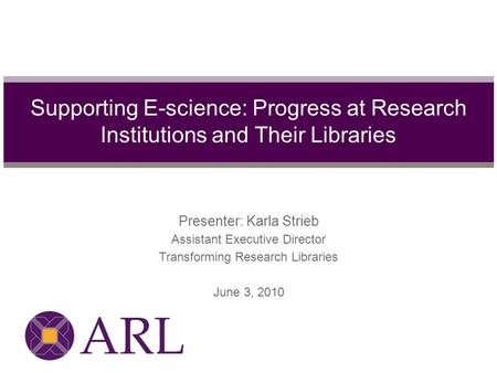 Presenter: Karla Strieb Assistant Executive Director Transforming Research Libraries June 3, 2010 Supporting E-science: Progress at Research Institutions.