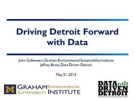 Driving Detroit Forward with Data John Callewaert, Graham Environmental Sustainability Institute Jeffrey Bross, Data Driven Detroit May 21, 2013.