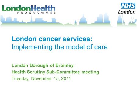 London cancer services: Implementing the model of care London Borough of Bromley Health Scrutiny Sub-Committee meeting Tuesday, November 15, 2011.