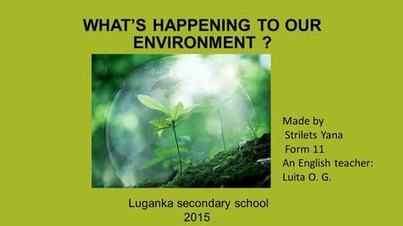 WHAT’S HAPPENING TO OUR ENVIRONMENT ? Luganka secondary school 2015 Made by Strilets Yana Form 11 An English teacher: Luita O. G.