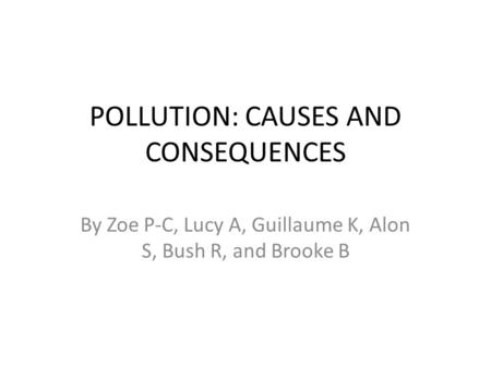 POLLUTION: CAUSES AND CONSEQUENCES By Zoe P-C, Lucy A, Guillaume K, Alon S, Bush R, and Brooke B.