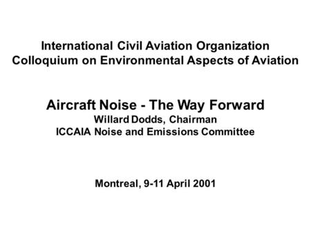 International Civil Aviation Organization Colloquium on Environmental Aspects of Aviation Aircraft Noise - The Way Forward Willard Dodds, Chairman ICCAIA.