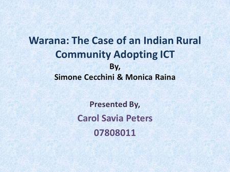 Warana: The Case of an Indian Rural Community Adopting ICT By, Simone Cecchini & Monica Raina Presented By, Carol Savia Peters 07808011.