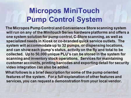 Micropos MiniTouch Pump Control System The Micropos Pump Control and Convenience Store scanning system will run on any of the Minitouch Series hardware.