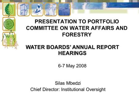 PRESENTATION TO PORTFOLIO COMMITTEE ON WATER AFFAIRS AND FORESTRY Silas Mbedzi Chief Director: Institutional Oversight WATER BOARDS’ ANNUAL REPORT HEARINGS.