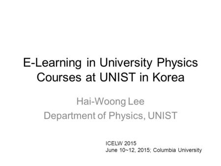 E-Learning in University Physics Courses at UNIST in Korea Hai-Woong Lee Department of Physics, UNIST ICELW 2015 June 10~12, 2015; Columbia University.