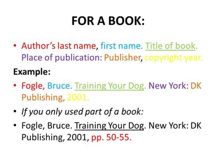 FOR A BOOK: Author’s last name, first name. Title of book. Place of publication: Publisher, copyright year. Example: Fogle, Bruce. Training Your Dog. New.