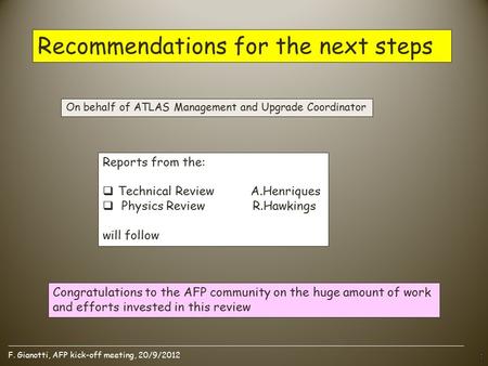 F. Gianotti, AFP kick-off meeting, 20/9/2012 Recommendations for the next steps Reports from the:  Technical Review A.Henriques  Physics Review R.Hawkings.
