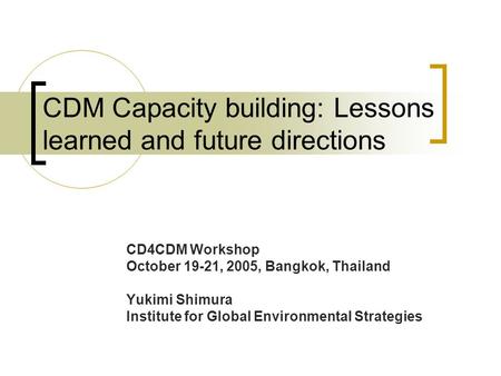 CDM Capacity building: Lessons learned and future directions CD4CDM Workshop October 19-21, 2005, Bangkok, Thailand Yukimi Shimura Institute for Global.