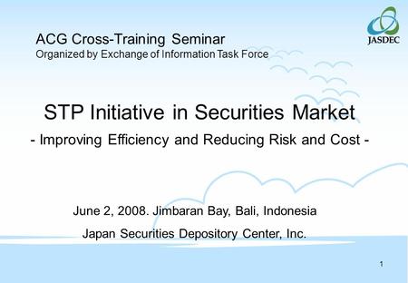 1 STP Initiative in Securities Market - Improving Efficiency and Reducing Risk and Cost - June 2, 2008. Jimbaran Bay, Bali, Indonesia Japan Securities.