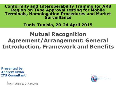 1 Mutual Recognition Agreement/Arrangement: General Introduction, Framework and Benefits Presented by Andrew Kwan ITU Consultant Conformity and Interoperability.