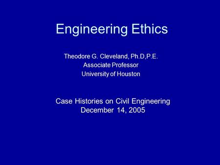Engineering Ethics Theodore G. Cleveland, Ph.D,P.E. Associate Professor University of Houston Case Histories on Civil Engineering December 14, 2005.