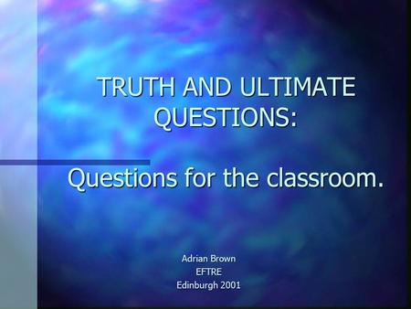TRUTH AND ULTIMATE QUESTIONS: Questions for the classroom. Adrian Brown EFTRE Edinburgh 2001.