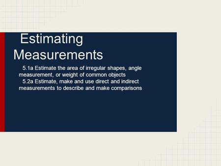 Estimating Measurements 5.1a Estimate the area of irregular shapes, angle measurement, or weight of common objects 5.2a Estimate, make and use direct and.