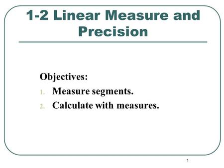 1 Objectives: 1. Measure segments. 2. Calculate with measures. 1-2 Linear Measure and Precision.