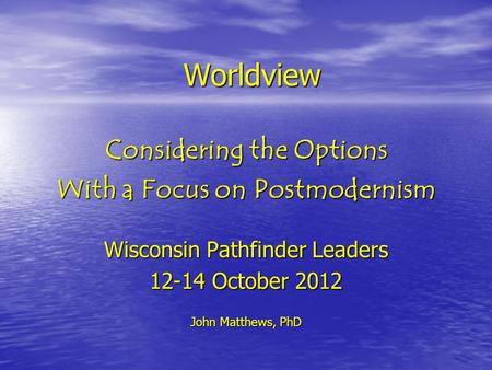 Worldview Considering the Options With a Focus on Postmodernism Wisconsin Pathfinder Leaders 12-14 October 2012 John Matthews, PhD.