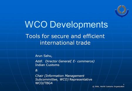 1 © 2006, World Customs Organization WCO Developments Tools for secure and efficient international trade Arun Sahu, Addl. Director General( E- commerce)
