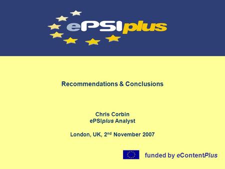 Recommendations & Conclusions Chris Corbin ePSIplus Analyst London, UK, 2 nd November 2007 funded by eContentPlus.