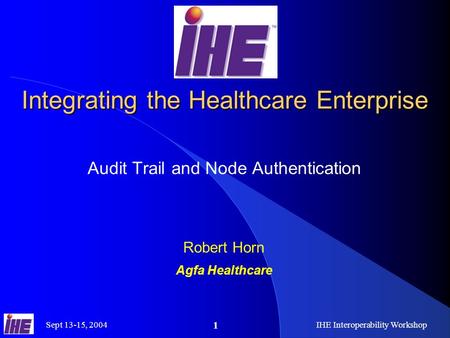 Sept 13-15, 2004IHE Interoperability Workshop 1 Integrating the Healthcare Enterprise Audit Trail and Node Authentication Robert Horn Agfa Healthcare.