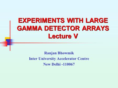 EXPERIMENTS WITH LARGE GAMMA DETECTOR ARRAYS Lecture V Ranjan Bhowmik Inter University Accelerator Centre New Delhi -110067.