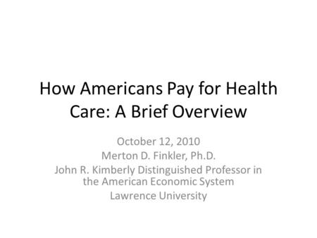 How Americans Pay for Health Care: A Brief Overview October 12, 2010 Merton D. Finkler, Ph.D. John R. Kimberly Distinguished Professor in the American.