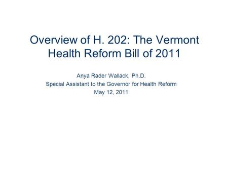 Overview of H. 202: The Vermont Health Reform Bill of 2011 Anya Rader Wallack, Ph.D. Special Assistant to the Governor for Health Reform May 12, 2011.