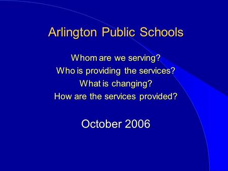 Arlington Public Schools Whom are we serving? Who is providing the services? What is changing? How are the services provided? October 2006.