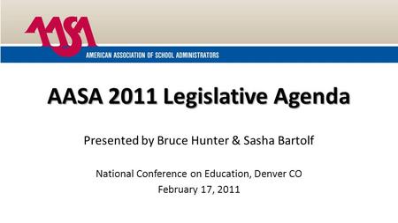 AASA 2011 Legislative Agenda Presented by Bruce Hunter & Sasha Bartolf National Conference on Education, Denver CO February 17, 2011.