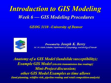 Introduction to GIS Modeling Week 6 — GIS Modeling Procedures GEOG 3110 –University of Denver Presented by Joseph K. Berry W. M. Keck Scholar, Department.