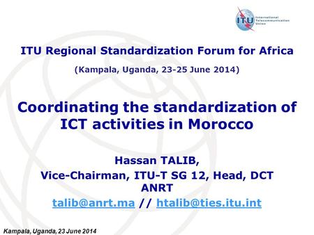 Kampala, Uganda, 23 June 2014 Coordinating the standardization of ICT activities in Morocco Hassan TALIB, Vice-Chairman, ITU-T SG 12, Head, DCT ANRT