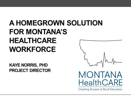 A HOMEGROWN SOLUTION FOR MONTANA’S HEALTHCARE WORKFORCE KAYE NORRIS, PHD PROJECT DIRECTOR.