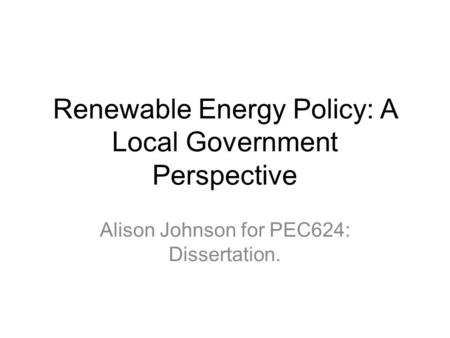 Renewable Energy Policy: A Local Government Perspective Alison Johnson for PEC624: Dissertation.