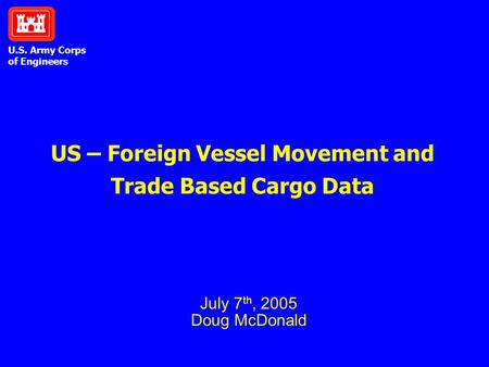 U.S. Army Corps of Engineers US – Foreign Vessel Movement and Trade Based Cargo Data July 7 th, 2005 Doug McDonald.