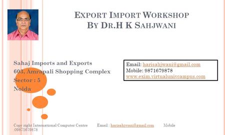 E XPORT I MPORT W ORKSHOP B Y D R.H K S AHJWANI Sahaj Imports and Exports 603, Amrapali Shopping Complex Sector : 5 Noida Copy right International Computer.