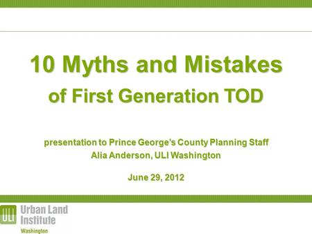 10 Myths and Mistakes of First Generation TOD presentation to Prince George’s County Planning Staff Alia Anderson, ULI Washington June 29, 2012.