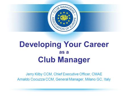 Developing Your Career as a Club Manager Jerry Kilby CCM, Chief Executive Officer, CMAE Arnaldo Cocuzza CCM, General Manager, Milano GC, Italy.