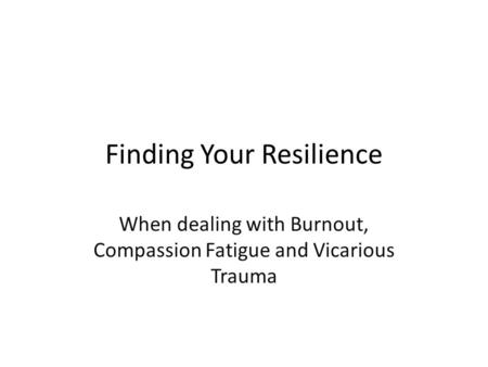 Finding Your Resilience When dealing with Burnout, Compassion Fatigue and Vicarious Trauma.