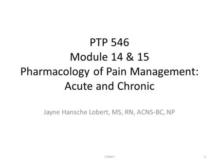 PTP 546 Module 14 & 15 Pharmacology of Pain Management: Acute and Chronic Jayne Hansche Lobert, MS, RN, ACNS-BC, NP 1Lobert.