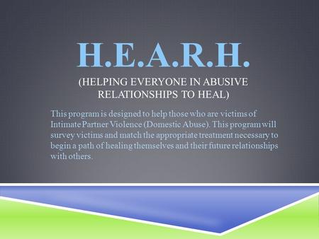 H.E.A.R.H. (HELPING EVERYONE IN ABUSIVE RELATIONSHIPS TO HEAL) This program is designed to help those who are victims of Intimate Partner Violence (Domestic.