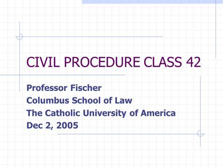 CIVIL PROCEDURE CLASS 42 Professor Fischer Columbus School of Law The Catholic University of America Dec 2, 2005.