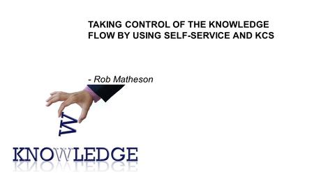 TAKING CONTROL OF THE KNOWLEDGE FLOW BY USING SELF-SERVICE AND KCS - Rob Matheson.
