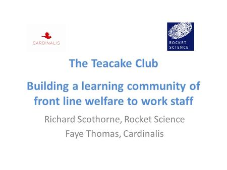 The Teacake Club Building a learning community of front line welfare to work staff Richard Scothorne, Rocket Science Faye Thomas, Cardinalis.