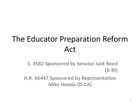 The Educator Preparation Reform Act S. 3582 Sponsored by Senator Jack Reed (D-RI) H.R. 66447 Sponsored by Representative Mike Honda (D-CA) 1.