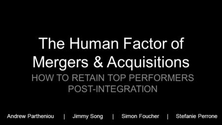 The Human Factor of Mergers & Acquisitions HOW TO RETAIN TOP PERFORMERS POST-INTEGRATION Andrew Partheniou | Jimmy Song | Simon Foucher | Stefanie Perrone.