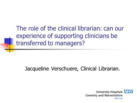 The role of the clinical librarian: can our experience of supporting clinicians be transferred to managers? Jacqueline Verschuere, Clinical Librarian.