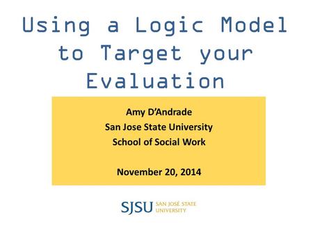 Using a Logic Model to Target your Evaluation Amy D’Andrade San Jose State University School of Social Work November 20, 2014.